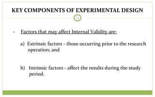 KEY COMPONENTS OF EXPERIMENTAL DESIGN
23
- Factors that may affect Internal Validity are:
a) Extrinsic factors - those occurring prior to the research
operation; and
b) Intrinsic factors - affect the results during the study
period.
 