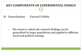KEY COMPONENTS OF EXPERIMENTAL DESIGN
24
d) Generalisation: External Validity.
- The extent to which the research findings can be
generalised to larger populations and applied to different
social and political settings.
 