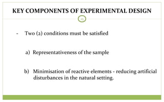 KEY COMPONENTS OF EXPERIMENTAL DESIGN
25
- Two (2) conditions must be satisfied
a) Representativeness of the sample
b) Minimisation of reactive elements - reducing artificial
disturbances in the natural setting.
 