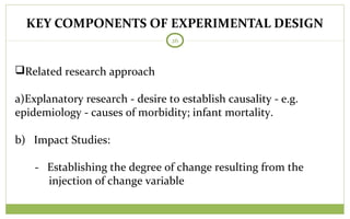 KEY COMPONENTS OF EXPERIMENTAL DESIGN
26
Related research approach
a)Explanatory research - desire to establish causality - e.g.
epidemiology - causes of morbidity; infant mortality.
b) Impact Studies:
- Establishing the degree of change resulting from the
injection of change variable
 