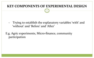 KEY COMPONENTS OF EXPERIMENTAL DESIGN
27
- Trying to establish the explanatory variables ‘with’ and
‘without’ and ‘Before’ and ‘After’
E.g. Agric experiments, Micro-finance, community
participation
 