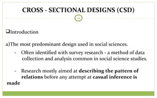 CROSS - SECTIONAL DESIGNS (CSD)
28
Introduction
a)The most predominant design used in social sciences.
- Often identified with survey research - a method of data
collection and analysis common in social science studies.
- Research mostly aimed at describing the pattern of
relations before any attempt at casual inference is
made
 