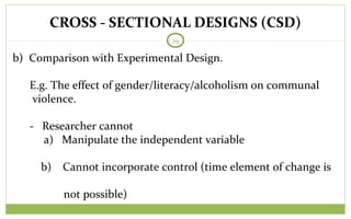 CROSS - SECTIONAL DESIGNS (CSD)
29
b) Comparison with Experimental Design.
E.g. The effect of gender/literacy/alcoholism on communal
violence.
- Researcher cannot
a) Manipulate the independent variable
b) Cannot incorporate control (time element of change is
not possible)
 