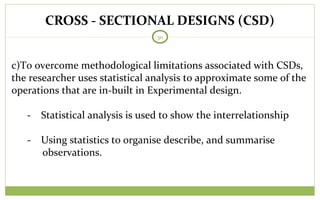 CROSS - SECTIONAL DESIGNS (CSD)
30
c)To overcome methodological limitations associated with CSDs,
the researcher uses statistical analysis to approximate some of the
operations that are in-built in Experimental design.
- Statistical analysis is used to show the interrelationship
- Using statistics to organise describe, and summarise
observations.
 