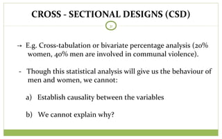 CROSS - SECTIONAL DESIGNS (CSD)
31
→ E.g. Cross-tabulation or bivariate percentage analysis (20%
women, 40% men are involved in communal violence).
- Though this statistical analysis will give us the behaviour of
men and women, we cannot:
a) Establish causality between the variables
b) We cannot explain why?
 