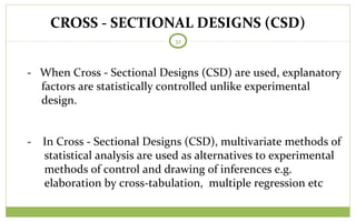 CROSS - SECTIONAL DESIGNS (CSD)
32
- When Cross - Sectional Designs (CSD) are used, explanatory
factors are statistically controlled unlike experimental
design.
- In Cross - Sectional Designs (CSD), multivariate methods of
statistical analysis are used as alternatives to experimental
methods of control and drawing of inferences e.g.
elaboration by cross-tabulation, multiple regression etc
 