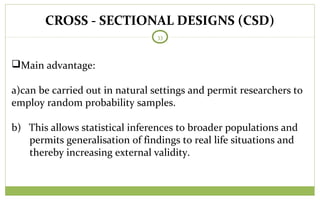 CROSS - SECTIONAL DESIGNS (CSD)
33
Main advantage:
a)can be carried out in natural settings and permit researchers to
employ random probability samples.
b) This allows statistical inferences to broader populations and
permits generalisation of findings to real life situations and
thereby increasing external validity.
 