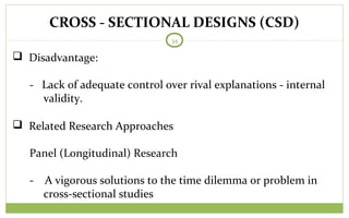 CROSS - SECTIONAL DESIGNS (CSD)
34
 Disadvantage:
- Lack of adequate control over rival explanations - internal
validity.
 Related Research Approaches
Panel (Longitudinal) Research
- A vigorous solutions to the time dilemma or problem in
cross-sectional studies
 