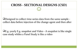 CROSS - SECTIONAL DESIGNS (CSD)
35
Designed to collect time series data from the same sample -
collect data before injection of the change agent and then after
E.g. yearly E.g. snapshot and Video - A snapshot is like single
case study whiles a Panel Study is like a video
 