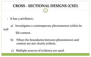 CROSS - SECTIONAL DESIGNS (CSD)
39
- It has 3 attributes:
a) Investigates a contemporary phenomenon within its
real-
life context.
b) When the boundaries between phenomenon and
context are not clearly evident.
c) Multiple sources of evidence are used.
 