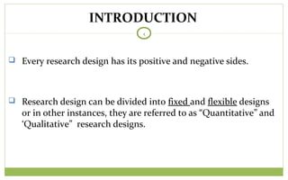 TODAY
4
 Every research design has its positive and negative sides.
 Research design can be divided into fixed and flexible designs
or in other instances, they are referred to as “Quantitative” and
‘Qualitative” research designs.
INTRODUCTION
 