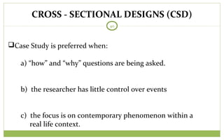 CROSS - SECTIONAL DESIGNS (CSD)
40
Case Study is preferred when:
a) “how” and “why” questions are being asked.
b) the researcher has little control over events
c) the focus is on contemporary phenomenon within a
real life context.
 