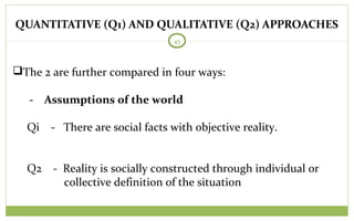 QUANTITATIVE (Q1) AND QUALITATIVE (Q2) APPROACHES
45
The 2 are further compared in four ways:
- Assumptions of the world
Qi - There are social facts with objective reality.
Q2 - Reality is socially constructed through individual or
collective definition of the situation
 