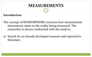 MEASUREMENTS
52
Introduction
The concept of ISOMORPHISM: concerns how measurement
instruments relate to the reality being measured. The
researcher is always confronted with the need to:
a) Search for an already developed measure and reported in
literature;
 