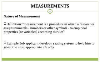 MEASUREMENTS
54
Nature of Measurement
Definition: “measurement is a procedure in which a researcher
assigns numerals - numbers or other symbols - to empirical
properties (or variables) according to rules”
Example: Job applicant develops a rating system to help him to
select the most appropriate job offer
 
