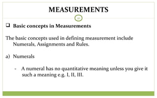 MEASUREMENTS
56
 Basic concepts in Measurements
The basic concepts used in defining measurement include
Numerals, Assignments and Rules.
a) Numerals
- A numeral has no quantitative meaning unless you give it
such a meaning e.g. I, II, III.
 