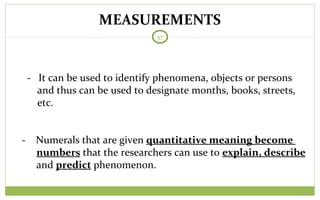 MEASUREMENTS
57
- It can be used to identify phenomena, objects or persons
and thus can be used to designate months, books, streets,
etc.
- Numerals that are given quantitative meaning become
numbers that the researchers can use to explain, describe
and predict phenomenon.
 