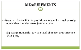MEASUREMENTS
60
c)Rules - It specifies the procedure a researcher used to assign
numerals or numbers to objects or events.
E.g. Assign numerals 1 to 5 to a level of impact or satisfaction
with a Job.
 
