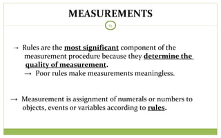 MEASUREMENTS
61
→ Rules are the most significant component of the
measurement procedure because they determine the
quality of measurement.
→ Poor rules make measurements meaningless.
→ Measurement is assignment of numerals or numbers to
objects, events or variables according to rules.
 