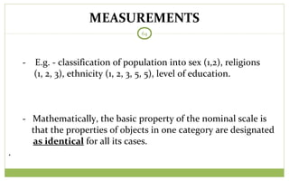 MEASUREMENTS
64
- E.g. - classification of population into sex (1,2), religions
(1, 2, 3), ethnicity (1, 2, 3, 5, 5), level of education.
- Mathematically, the basic property of the nominal scale is
that the properties of objects in one category are designated
as identical for all its cases.
.
 