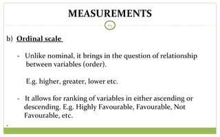 MEASUREMENTS
65
b) Ordinal scale
- Unlike nominal, it brings in the question of relationship
between variables (order).
E.g. higher, greater, lower etc.
- It allows for ranking of variables in either ascending or
descending. E.g. Highly Favourable, Favourable, Not
Favourable, etc.
.
 