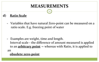 MEASUREMENTS
68
d) Ratio Scale
- Variables that have natural Zero-point can be measured on a
ratio scale. E.g. freezing point of water
- Examples are weight, time and length.
Interval scale - the difference of amount measured is applied
to an arbitrary point → whereas with Ratio, it is applied to
an
obsolete zero-point
 