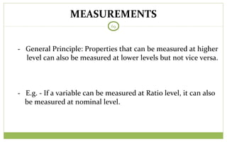 MEASUREMENTS
69
- General Principle: Properties that can be measured at higher
level can also be measured at lower levels but not vice versa.
- E.g. - If a variable can be measured at Ratio level, it can also
be measured at nominal level.
 