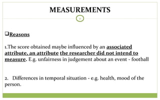 MEASUREMENTS
71
Reasons
1.The score obtained maybe influenced by an associated
attribute, an attribute the researcher did not intend to
measure. E.g. unfairness in judgement about an event - football
2. Differences in temporal situation - e.g. health, mood of the
person.
 