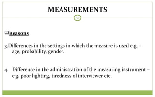 MEASUREMENTS
72
Reasons
3.Differences in the settings in which the measure is used e.g. –
age, probability, gender.
4. Difference in the administration of the measuring instrument –
e.g. poor lighting, tiredness of interviewer etc.
 
