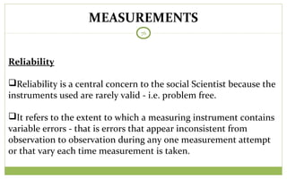 MEASUREMENTS
76
Reliability
Reliability is a central concern to the social Scientist because the
instruments used are rarely valid - i.e. problem free.
It refers to the extent to which a measuring instrument contains
variable errors - that is errors that appear inconsistent from
observation to observation during any one measurement attempt
or that vary each time measurement is taken.
 
