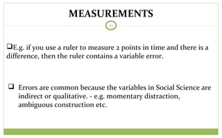 MEASUREMENTS
77
E.g. if you use a ruler to measure 2 points in time and there is a
difference, then the ruler contains a variable error.
 Errors are common because the variables in Social Science are
indirect or qualitative. - e.g. momentary distraction,
ambiguous construction etc.
 