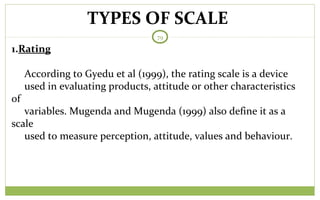 TYPES OF SCALE
79
1.Rating
According to Gyedu et al (1999), the rating scale is a device
used in evaluating products, attitude or other characteristics
of
variables. Mugenda and Mugenda (1999) also define it as a
scale
used to measure perception, attitude, values and behaviour.
 