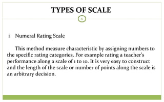 TYPES OF SCALE
81
i Numeral Rating Scale
This method measure characteristic by assigning numbers to
the specific rating categories. For example rating a teacher’s
performance along a scale of 1 to 10. It is very easy to construct
and the length of the scale or number of points along the scale is
an arbitrary decision.
 