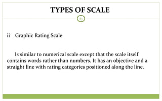 TYPES OF SCALE
83
ii Graphic Rating Scale
Is similar to numerical scale except that the scale itself
contains words rather than numbers. It has an objective and a
straight line with rating categories positioned along the line.
 