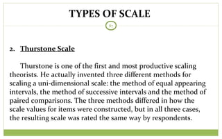 TYPES OF SCALE
87
2. Thurstone Scale
Thurstone is one of the first and most productive scaling
theorists. He actually invented three different methods for
scaling a uni-dimensional scale: the method of equal appearing
intervals, the method of successive intervals and the method of
paired comparisons. The three methods differed in how the
scale values for items were constructed, but in all three cases,
the resulting scale was rated the same way by respondents.
 