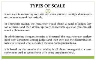 TYPES OF SCALE
88
It was used in measuring core attitude when you have multiple dimensions
or concerns around that attitude.
In Thurstone scaling, the researcher would obtain a panel of judges (say
100 of them) and then dream up every conceivable question you can ask
about a phenomenon.
By administering the questionnaire to the panel, the researcher can analyse
inter-item agreement among judges and then even use the discrimination
index to weed out what are called the non-homogenous items.
It is based on the premise that, scaling is all about homogeneity, a term
sometimes used as synonymous with being one-dimensional.
 