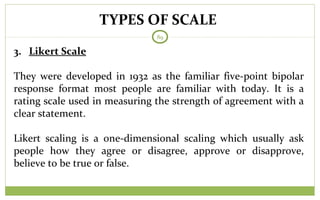 TYPES OF SCALE
89
3. Likert Scale
They were developed in 1932 as the familiar five-point bipolar
response format most people are familiar with today. It is a
rating scale used in measuring the strength of agreement with a
clear statement.
Likert scaling is a one-dimensional scaling which usually ask
people how they agree or disagree, approve or disapprove,
believe to be true or false.
 