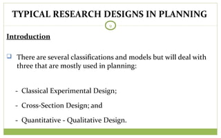 TODAY
9
Introduction
 There are several classifications and models but will deal with
three that are mostly used in planning:
- Classical Experimental Design;
- Cross-Section Design; and
- Quantitative - Qualitative Design.
TYPICAL RESEARCH DESIGNS IN PLANNING
 