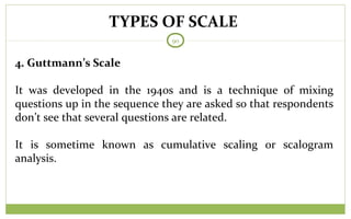 TYPES OF SCALE
90
4. Guttmann’s Scale
It was developed in the 1940s and is a technique of mixing
questions up in the sequence they are asked so that respondents
don’t see that several questions are related.
It is sometime known as cumulative scaling or scalogram
analysis.
 