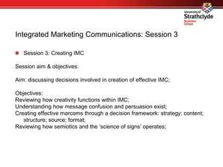 Integrated Marketing Communications: Session 3
Session 3: Creating IMC
Session aim & objectives:
Aim: discussing decisions involved in creation of effective IMC;
Objectives:
Reviewing how creativity functions within IMC;
Understanding how message confusion and persuasion exist;
Creating effective marcoms through a decision framework: strategy; content;
structure; source; format;
Reviewing how semiotics and the ‘science of signs’ operates;
 