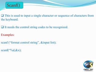  This is used to input a single character or sequence of characters from
the keyboard.
 It needs the control string codes to be recognized.
Examples:
scanf (“format control string”, &input list);
scanf(“%d,&x);
Scanf()
 