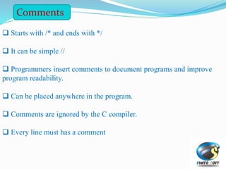 Starts with /* and ends with */
 It can be simple //
 Programmers insert comments to document programs and improve
program readability.
 Can be placed anywhere in the program.
 Comments are ignored by the C compiler.
 Every line must has a comment
Comments
 