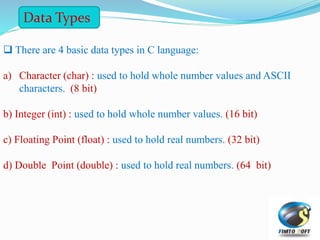 There are 4 basic data types in C language:
a) Character (char) : used to hold whole number values and ASCII
characters. (8 bit)
b) Integer (int) : used to hold whole number values. (16 bit)
c) Floating Point (float) : used to hold real numbers. (32 bit)
d) Double Point (double) : used to hold real numbers. (64 bit)
Data Types
 