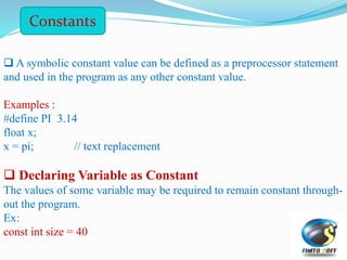 Constants
 A symbolic constant value can be defined as a preprocessor statement
and used in the program as any other constant value.
Examples :
#define PI 3.14
float x;
x = pi; // text replacement
 Declaring Variable as Constant
The values of some variable may be required to remain constant through-
out the program.
Ex:
const int size = 40
 