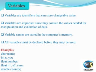  Variables are identifiers that can store changeable value.
 Variables are important since they contain the values needed for
manipulation and evaluation of data.
 Variable names are stored in the computer’s memory.
 All variables must be declared before they may be used.
Examples:
char name;
int x, y,z;
float number;
float n1, n2, sum;
double counter;
Variables
 