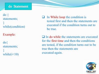 do {
statements;
}
while(condition)
Example:
do{
statements;
}
while(i<10)
 In While loop the condition is
tested first and then the statements are
executed if the condition turns out to
be true.
 In do while the statements are executed
for the first time and then the conditions
are tested, if the condition turns out to be
true then the statements are
executed again.
 