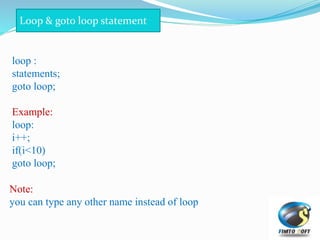 loop :
statements;
goto loop;
Example:
loop:
i++;
if(i<10)
goto loop;
Loop & goto loop statement
Note:
you can type any other name instead of loop
 