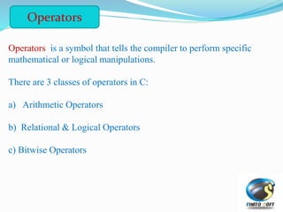 Operators is a symbol that tells the compiler to perform specific
mathematical or logical manipulations.
There are 3 classes of operators in C:
a) Arithmetic Operators
b) Relational & Logical Operators
c) Bitwise Operators
Operators
 
