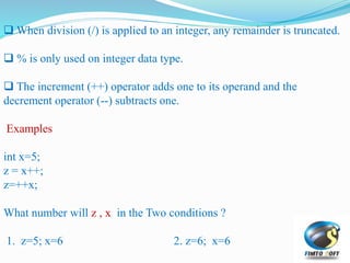  When division (/) is applied to an integer, any remainder is truncated.
 % is only used on integer data type.
 The increment (++) operator adds one to its operand and the
decrement operator (--) subtracts one.
Examples
int x=5;
z = x++;
z=++x;
What number will z , x in the Two conditions ?
1. z=5; x=6 2. z=6; x=6
 