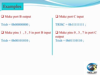  Make port B output
Trisb = 0b00000000 ;
 Make pins 1 , 3 , 5 in port B input
Trisb = 0b00101010 ;
Examples
 Make port C input
TRISC = 0b11111111 ;
 Make pins 0 , 3 , 7 in port C
output
Trisb = 0b01110110 ;
 